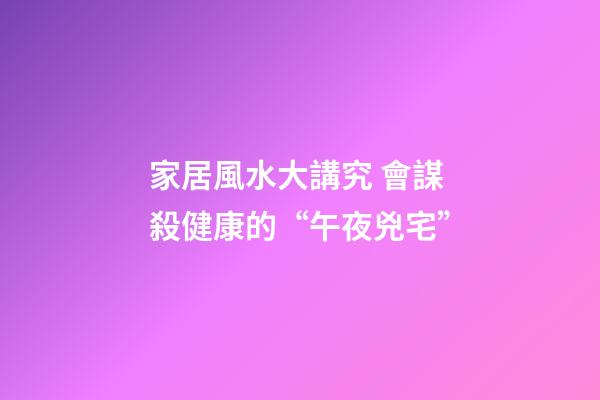 家居風水大講究 會謀殺健康的“午夜兇宅”